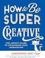 How to Be Super Creative: The Artist's Guide to Unleashing